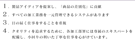 １．製品アイディアを提案し、「商品の差別化」に貢献　２．すべての加工業務を一元管理できるシステムがあります　３．目の届く仕事をすることを重視　４．クィリティを追求するために、各加工部署には専属のエキスパートを配備し、小回りの利いた丁寧な仕事を心がけています。